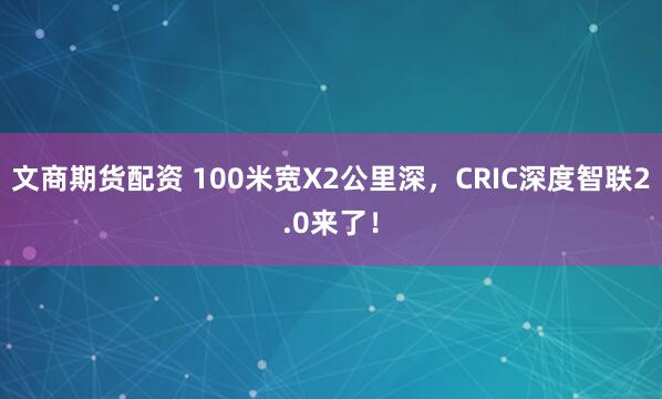 文商期货配资 100米宽X2公里深，CRIC深度智联2.0来了！