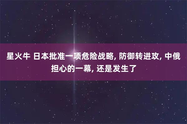 星火牛 日本批准一项危险战略, 防御转进攻, 中俄担心的一幕, 还是发生了