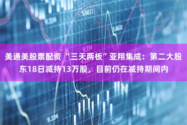 美通美股票配资 “三天两板”亚翔集成：第二大股东18日减持13万股，目前仍在减持期间内