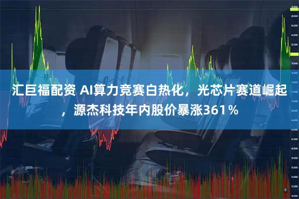 汇巨福配资 AI算力竞赛白热化，光芯片赛道崛起，源杰科技年内股价暴涨361％