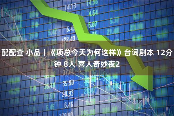 配配查 小品丨《项总今天为何这样》台词剧本 12分钟 8人 喜人奇妙夜2