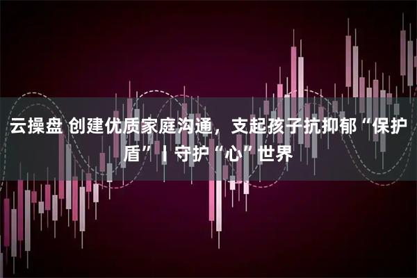 云操盘 创建优质家庭沟通，支起孩子抗抑郁“保护盾”丨守护“心”世界