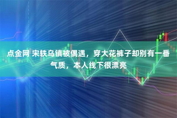 点金网 宋轶乌镇被偶遇，穿大花裤子却别有一番气质，本人线下很漂亮