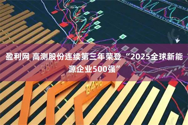 盈利网 高测股份连续第三年荣登 “2025全球新能源企业500强”