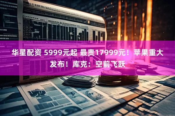 华星配资 5999元起 最贵17999元！苹果重大发布！库克：空前飞跃