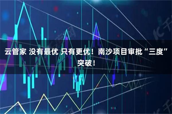 云管家 没有最优 只有更优！南沙项目审批“三度”突破！